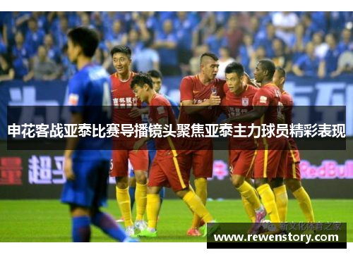 申花客战亚泰比赛导播镜头聚焦亚泰主力球员精彩表现